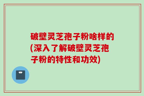 破壁灵芝孢子粉啥样的(深入了解破壁灵芝孢子粉的特性和功效)