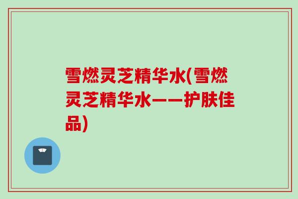 雪燃灵芝精华水(雪燃灵芝精华水——护肤佳品)