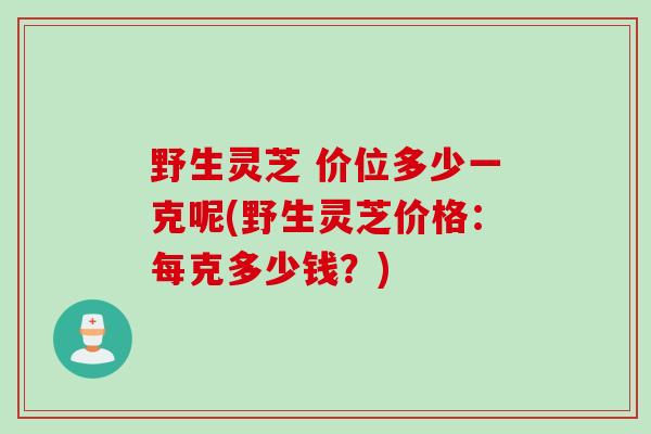野生灵芝 价位多少一克呢(野生灵芝价格：每克多少钱？)