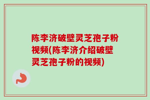 陈李济破壁灵芝孢子粉视频(陈李济介绍破壁灵芝孢子粉的视频)