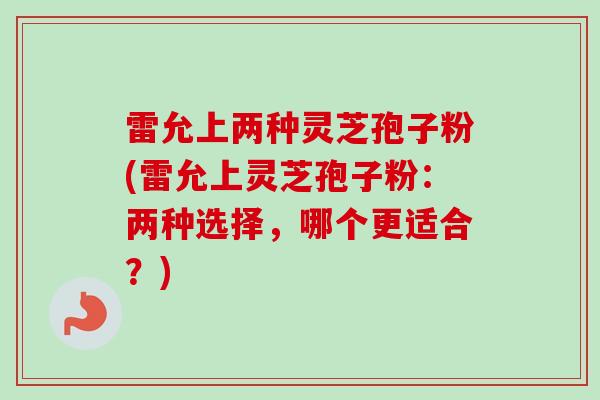 雷允上两种灵芝孢子粉(雷允上灵芝孢子粉：两种选择，哪个更适合？)