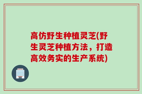 高仿野生种植灵芝(野生灵芝种植方法，打造高效务实的生产系统)