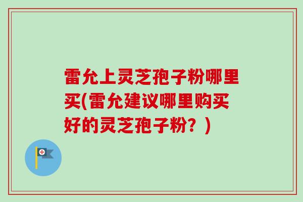 雷允上灵芝孢子粉哪里买(雷允建议哪里购买好的灵芝孢子粉？)