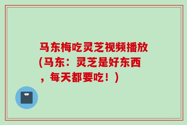 马东梅吃灵芝视频播放(马东：灵芝是好东西，每天都要吃！)