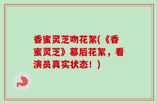 香蜜灵芝吻花絮(《香蜜灵芝》幕后花絮，看演员真实状态！)