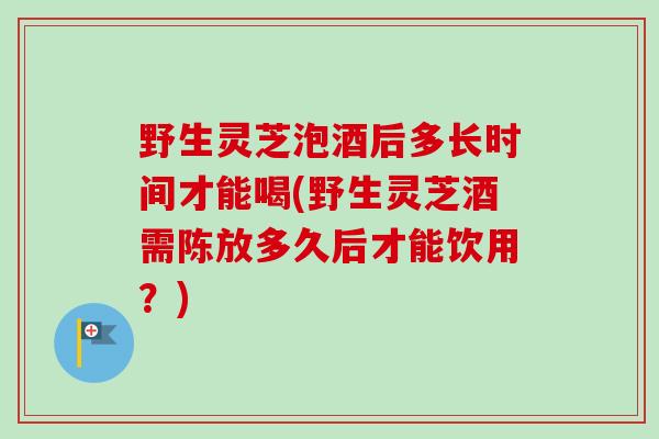 野生灵芝泡酒后多长时间才能喝(野生灵芝酒需陈放多久后才能饮用？)