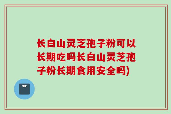 长白山灵芝孢子粉可以长期吃吗长白山灵芝孢子粉长期食用安全吗)