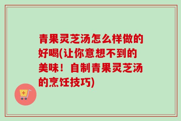 青果灵芝汤怎么样做的好喝(让你意想不到的美味！自制青果灵芝汤的烹饪技巧)