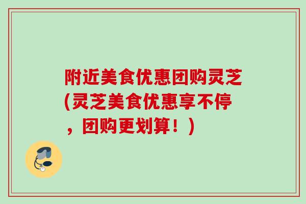 附近美食优惠团购灵芝(灵芝美食优惠享不停，团购更划算！)