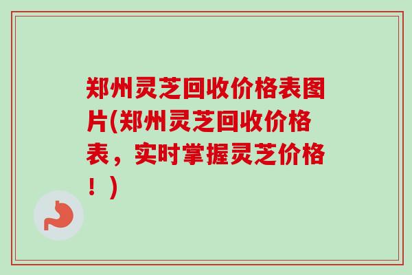 郑州灵芝回收价格表图片(郑州灵芝回收价格表，实时掌握灵芝价格！)