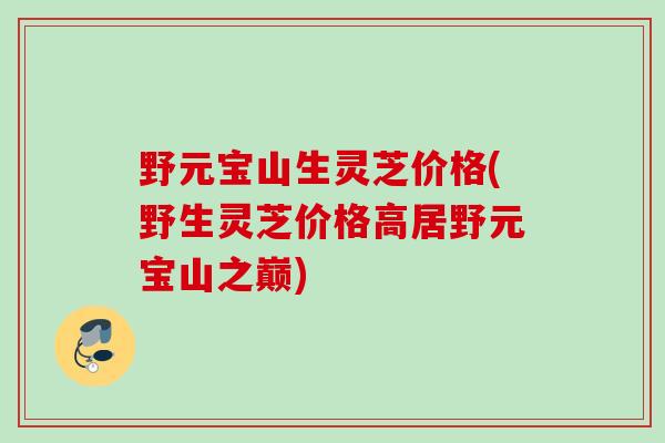 野元宝山生灵芝价格(野生灵芝价格高居野元宝山之巅)