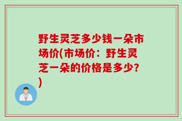 野生灵芝多少钱一朵市场价(市场价：野生灵芝一朵的价格是多少？)