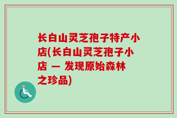 长白山灵芝孢子特产小店(长白山灵芝孢子小店 — 发现原始森林之珍品)