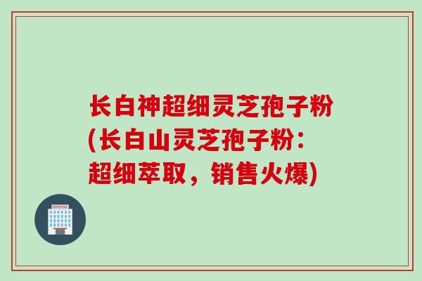 长白神超细灵芝孢子粉(长白山灵芝孢子粉：超细萃取，销售火爆)