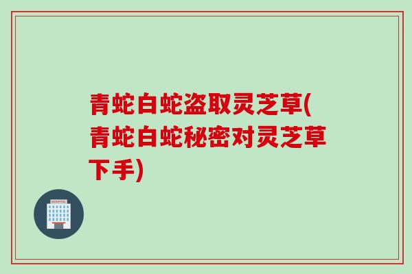 青蛇白蛇盗取灵芝草(青蛇白蛇秘密对灵芝草下手)