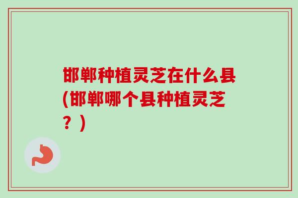 邯郸种植灵芝在什么县(邯郸哪个县种植灵芝？)