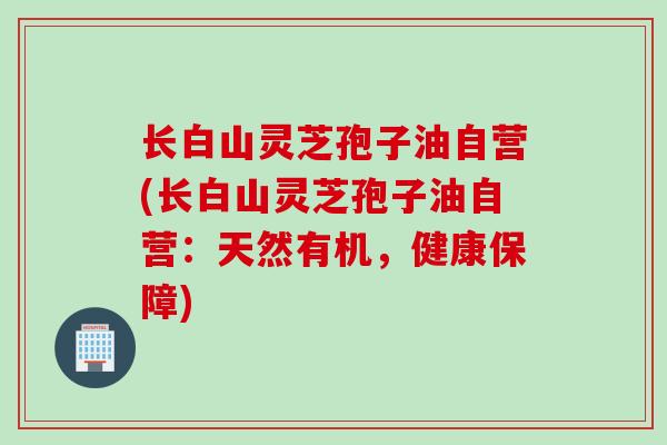 长白山灵芝孢子油自营(长白山灵芝孢子油自营:天然有机,健康保障) 长白山灵芝孢子油自营(长白山灵芝孢子油自营:天然有机,健康保障)