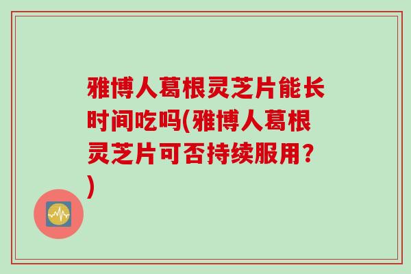 雅博人葛根灵芝片能长时间吃吗(雅博人葛根灵芝片可否持续服用？)
