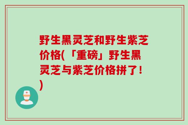 野生黑灵芝和野生紫芝价格(「重磅」野生黑灵芝与紫芝价格拼了!) 野生黑灵芝和野生紫芝价格(「重磅」野生黑灵芝与紫芝价格拼了!)