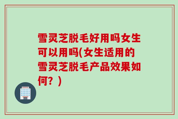雪灵芝脱毛好用吗女生可以用吗(女生适用的雪灵芝脱毛产品效果如何？)