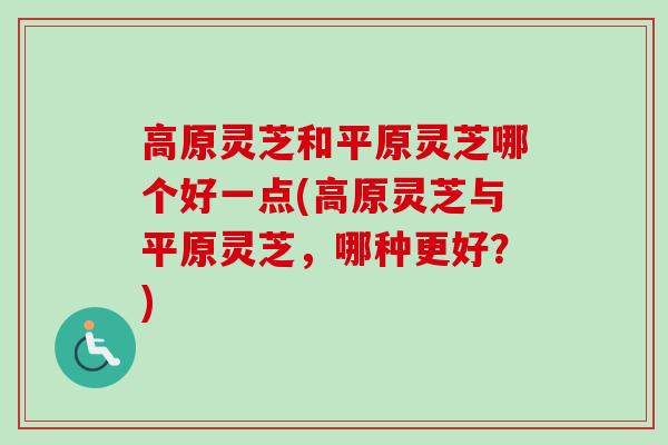 高原灵芝和平原灵芝哪个好一点(高原灵芝与平原灵芝，哪种更好？)
