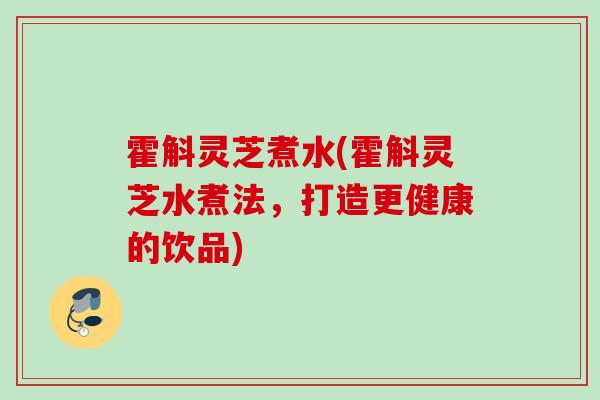 霍斛灵芝煮水(霍斛灵芝水煮法,打造更健康的饮品) 霍斛灵芝煮水(霍斛灵芝水煮法,打造更健康的饮品)