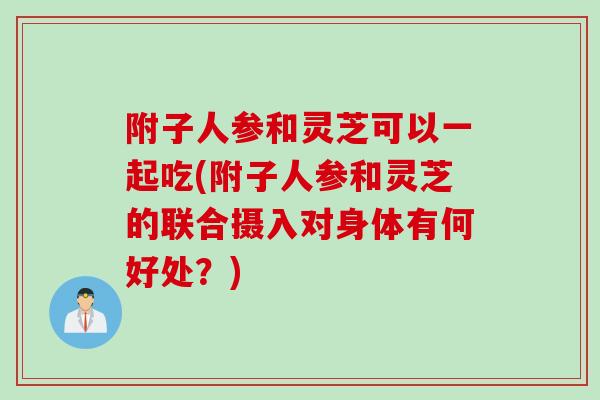 附子人参和灵芝可以一起吃(附子人参和灵芝的联合摄入对身体有何好处？)