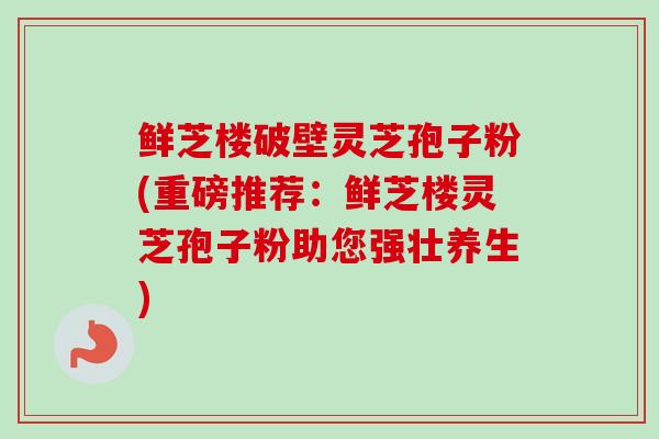 鲜芝楼破壁灵芝孢子粉(重磅推荐：鲜芝楼灵芝孢子粉助您强壮养生)