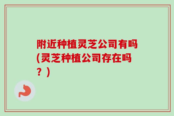 附近种植灵芝公司有吗(灵芝种植公司存在吗？)