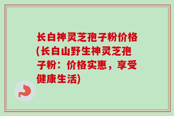 长白神灵芝孢子粉价格(长白山野生神灵芝孢子粉：价格实惠，享受健康生活)