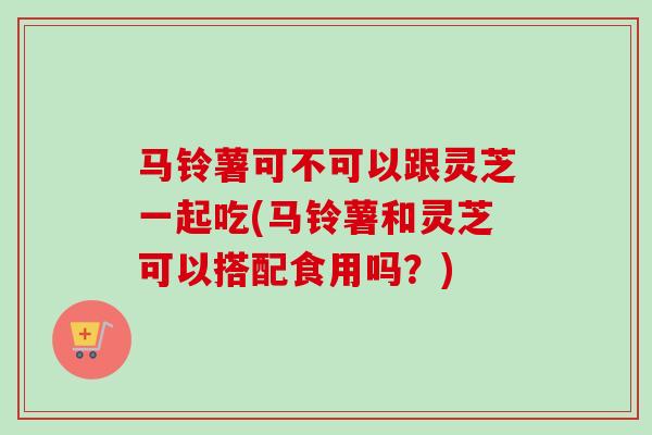 马铃薯可不可以跟灵芝一起吃(马铃薯和灵芝可以搭配食用吗？)