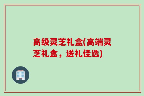 高级灵芝礼盒(高端灵芝礼盒，送礼佳选)
