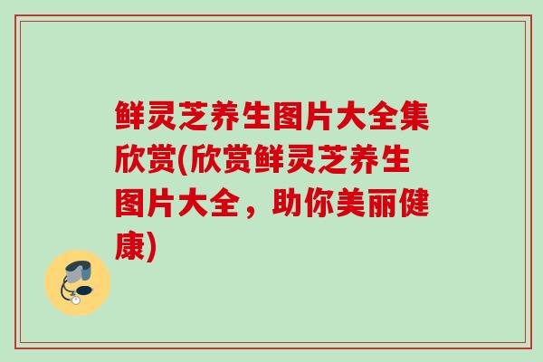 鲜灵芝养生图片大全集欣赏(欣赏鲜灵芝养生图片大全，助你美丽健康)