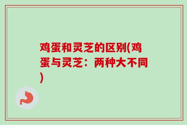 鸡蛋和灵芝的区别(鸡蛋与灵芝：两种大不同)