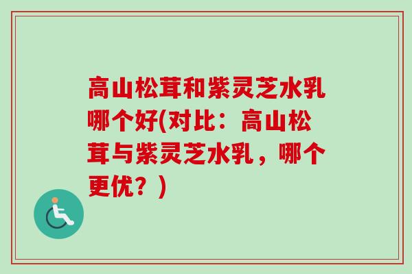 高山松茸和紫灵芝水乳哪个好(对比:高山松茸与紫灵芝水乳,哪个更优?) 高山松茸和紫灵芝水乳哪个好(对比:高山松茸与紫灵芝水乳,哪个更优?)