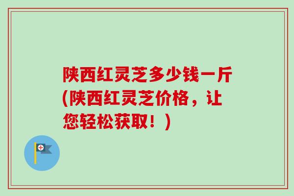 陕西红灵芝多少钱一斤(陕西红灵芝价格，让您轻松获取！)