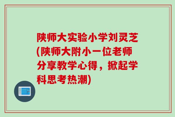 陕师大实验小学刘灵芝(陕师大附小一位老师分享教学心得，掀起学科思考热潮)