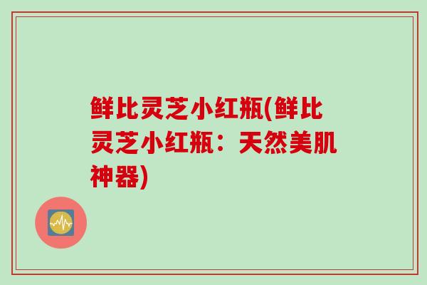 鲜比灵芝小红瓶(鲜比灵芝小红瓶:天然美肌神器) 鲜比灵芝小红瓶(鲜比灵芝小红瓶:天然美肌神器)