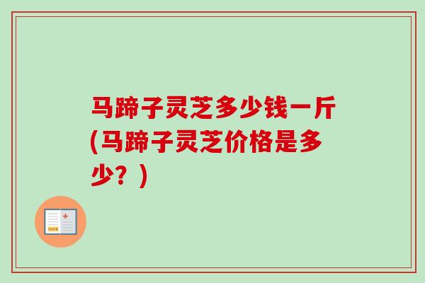 马蹄子灵芝多少钱一斤(马蹄子灵芝价格是多少?) 马蹄子灵芝多少钱一斤(马蹄子灵芝价格是多少?)