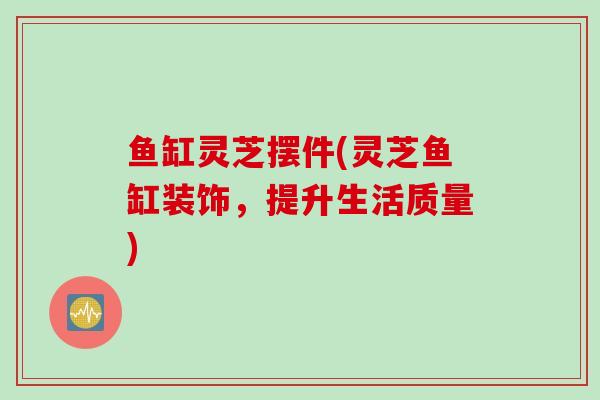 鱼缸灵芝摆件(灵芝鱼缸装饰，提升生活质量)