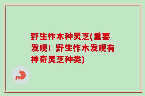 野生柞木种灵芝(重要发现！野生柞木发现有神奇灵芝种类)