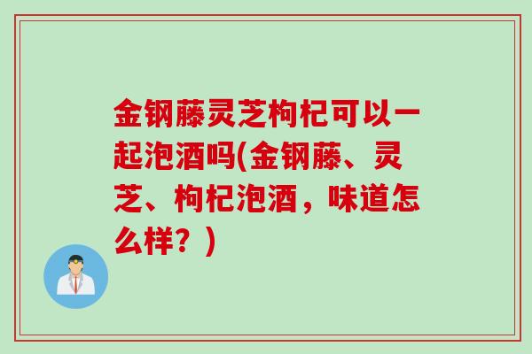 金钢藤灵芝枸杞可以一起泡酒吗(金钢藤、灵芝、枸杞泡酒，味道怎么样？)