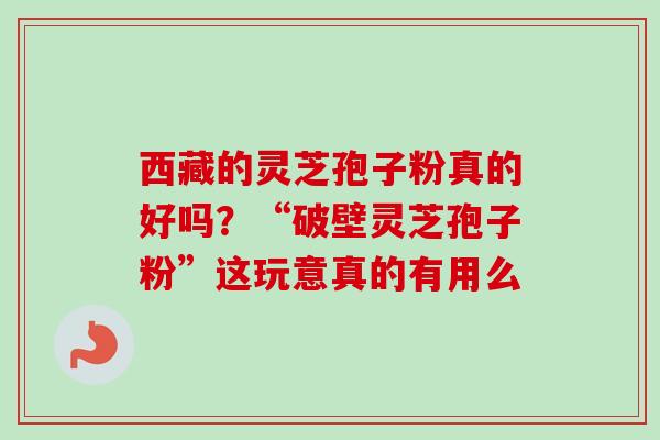 西藏的灵芝孢子粉真的好吗？“破壁灵芝孢子粉”这玩意真的有用么