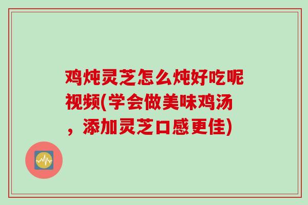 鸡炖灵芝怎么炖好吃呢视频(学会做美味鸡汤，添加灵芝口感更佳)