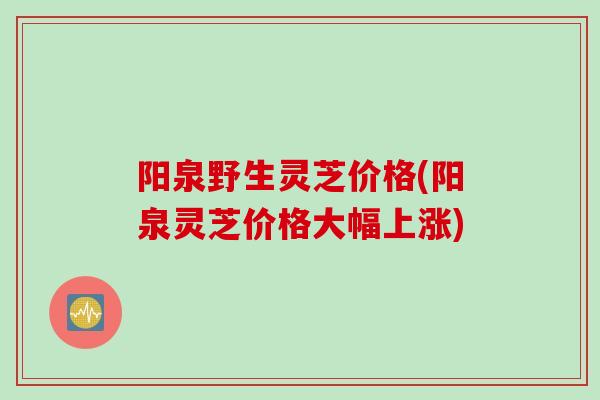 阳泉野生灵芝价格(阳泉灵芝价格大幅上涨)