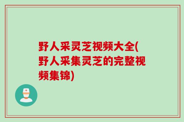 野人采灵芝视频大全(野人采集灵芝的完整视频集锦)