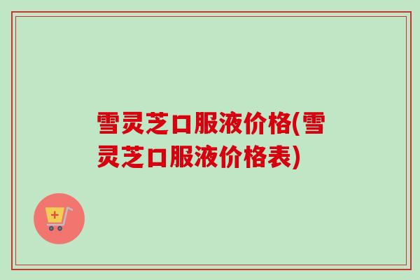 雪灵芝口服液价格(雪灵芝口服液价格表)