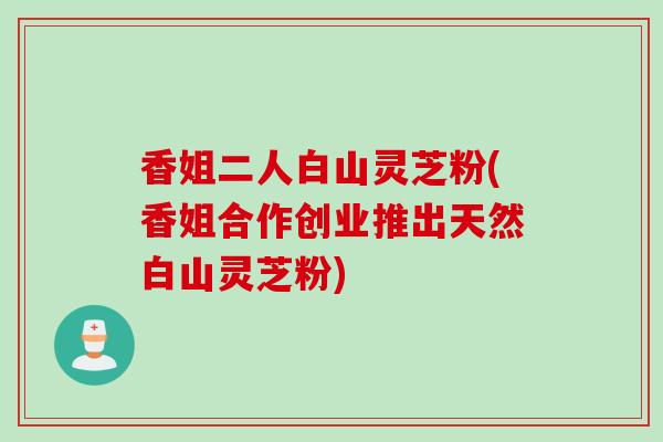 香姐二人白山灵芝粉(香姐合作创业推出天然白山灵芝粉)