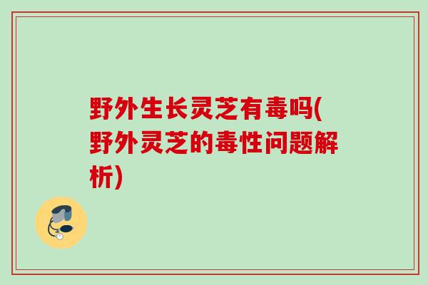 野外生长灵芝有毒吗(野外灵芝的毒性问题解析)