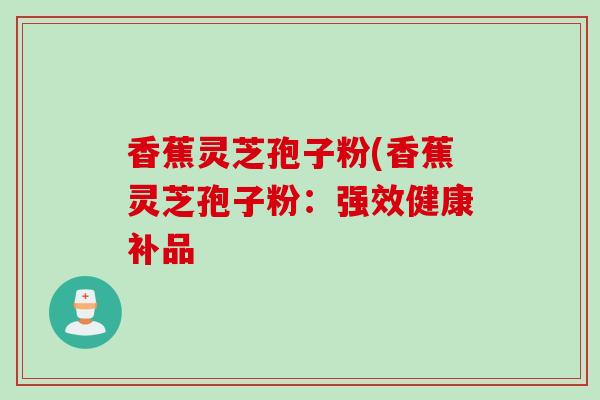 香蕉灵芝孢子粉(香蕉灵芝孢子粉：强效健康补品